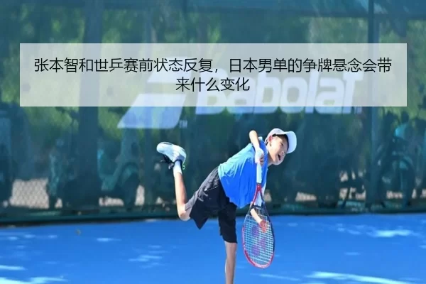 张本智和世乒赛前状态反复，日本男单的争牌悬念会带来什么变化