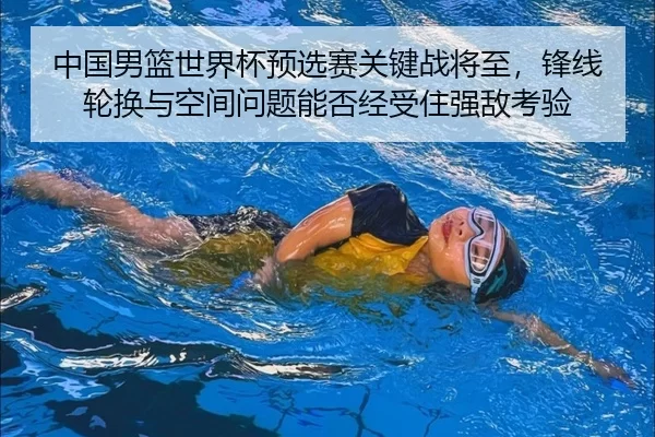 中国男篮世界杯预选赛关键战将至，锋线轮换与空间问题能否经受住强敌考验
